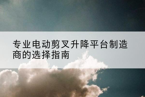 界首电动剪叉升降平台厂家-专业电动剪叉升降平台制造商的选择指南