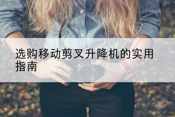 界首移动剪叉升降机怎么选-选购移动剪叉升降机的实用指南
