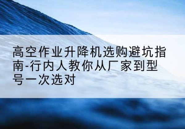 界首升降平台厂家-高空作业升降机选购避坑指南-行内人教你从厂家到型号一次选对