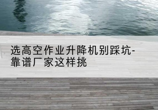 界首剪叉式升降机厂家-选高空作业升降机别踩坑-靠谱厂家这样挑