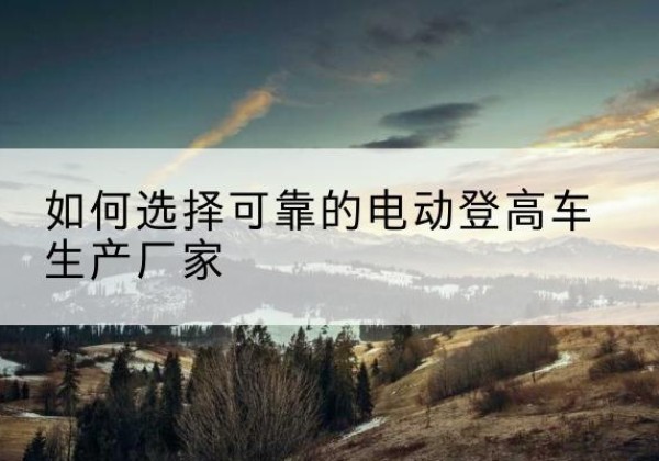 界首电动登高车厂家-如何选择可靠的电动登高车生产厂家