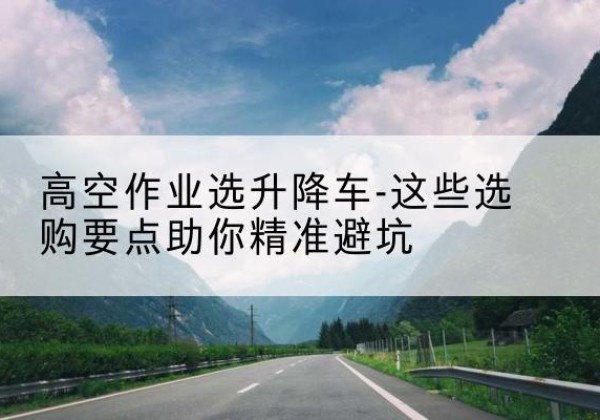 界首升降车厂家-高空作业选升降车-这些选购要点助你*避坑