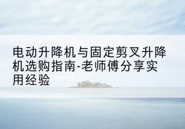 界首电动升降机怎么选-电动升降机与固定剪叉升降机选购指南-老师傅分享实用经验