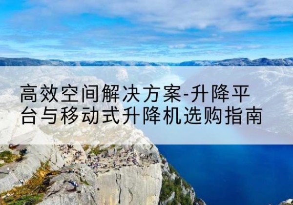界首升降平台厂家-*空间解决方案-升降平台与移动式升降机选购指南