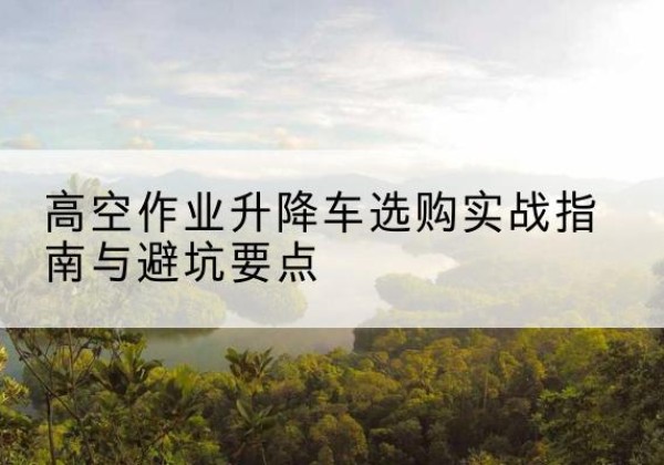 界首升降车怎么选-高空作业升降车选购实战指南与避坑要点