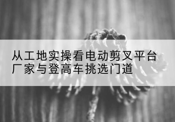 界首电动剪叉升降平台厂家-从工地实操看电动剪叉平台厂家与登高车挑选门道