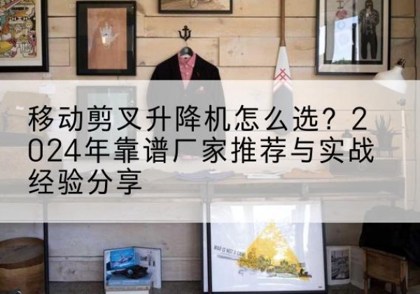 界首升降平台厂家推荐-移动剪叉升降机怎么选？2024年靠谱厂家推荐与实战经验分享