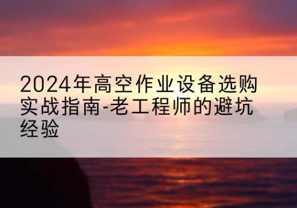 界首高空作业升降机厂家推荐-2024年高空作业设备选购实战指南-老工程师的避坑经验
