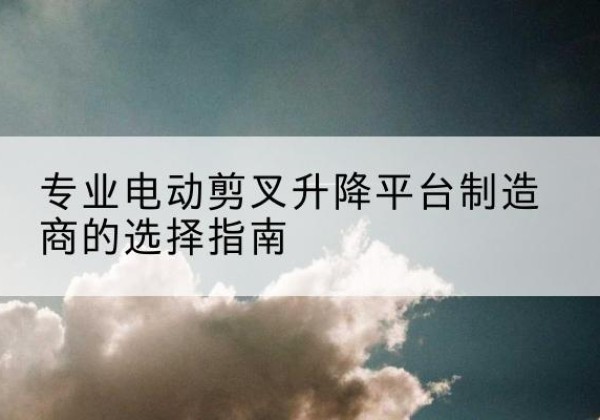 界首电动剪叉升降平台厂家-专业电动剪叉升降平台制造商的选择指南