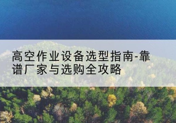 界首升降车厂家-高空作业设备选型指南-靠谱厂家与选购全攻略