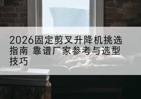 界首固定剪叉升降机厂家推荐-2026固定剪叉升降机挑选指南 靠谱厂家参考与选型技巧
